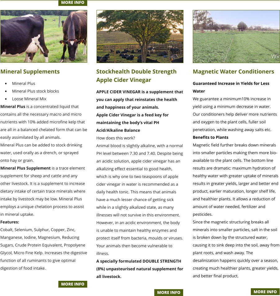 Mineral Supplements •	Mineral Plus •	Mineral Plus stock blocks •	Loose Mineral Mix Mineral Plus is a concentrated liquid that contains all the necessary macro and micro nutrients with 10% added microfine kelp that are all in a balanced chelated form that can be easily assimilated by all animals. Mineral Plus can be added to stock drinking water, used orally as a drench, or sprayed onto hay or grain. Mineral Plus Supplement is a trace element supplement for sheep and cattle and any other livestock. It is a supplement to increase dietary intake of certain trace minerals where intake by livestock may be low. Mineral Plus employs a unique chelation process to assist in mineral uptake. Features: Cobalt, Selenium, Sulphur, Copper, Zinc, Manganese, Iodine, Magnesium, Reducing Sugars, Crude Protein Equivalent, Propolyene Glycol, Micro Fine Kelp. Increases the digestive function of all ruminants to give optimal digestion of food intake.   Stockhealth Double Strength Apple Cider Vinegar APPLE CIDER VINEGAR is a supplement that you can apply that reinstates the health and happiness of your animals. Apple Cider Vinegar is a feed key for maintaining the body’s vital PH Acid/Alkaline Balance How does this work? Animal blood is slightly alkaline, with a normal PH level between 7.30 and 7.40. Despite being an acidic solution, apple cider vinegar has an alkalizing effect essential to good health, which is why one to two teaspoons of apple cider vinegar in water is recommended as a daily health tonic. This means that animals have a much lesser chance of getting sick while in a slightly alkalized state, as many illnesses will not survive in this environment. However, in an acidic environment, the body is unable to maintain healthy enzymes and protect itself from bacteria, moulds or viruses. Your animals then become vulnerable to illness. A specially formulated DOUBLE STRENGTH (8%) unpasteurised natural supplement for all livestock.   Magnetic Water Conditioners Guaranteed Increase in Yields for Less Water We guarantee a minimum10% increase in yield using a minimum decrease in water. Our conditioners help deliver more nutrients and oxygen to the plant cells, fuller soil penetration, while washing away salts etc. Benefits to Plants Magnetic field further breaks down minerals into smaller particles making them more bio-available to the plant cells. The bottom line results are dramatic: maximum hydration of healthy water with greater uptake of minerals results in greater yields, larger and better end product, earlier maturation, longer shelf life, and healthier plants. It allows a reduction of amount of water needed, fertilizer and pesticides. Since the magnetic structuring breaks all minerals into smaller particles, salt in the soil is broken down by the structured water, causing it to sink deep into the soil, away from plant roots, and wash away. The desalinization happens quickly over a season, creating much healthier plants, greater yields, and better final product.